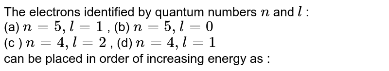 The electrons identified by quantum numbers n and l : (a) n=5, l=1 , (b) n=5, l=0 (c ) n=4, l=2 , (d) n=4, l=1 can be placed in order of increasing energy as :