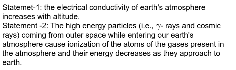 Statemet-1: the electrical conductivity of earth's atmosphere increases with altitude. <br> Statement -2: The high energy particles (i.e., `gamma`- rays and cosmic rays) coming from outer space while entering our earth's atmosphere cause ionization of the atoms of the gases present in the atmosphere and their energy decreases as they approach to earth.