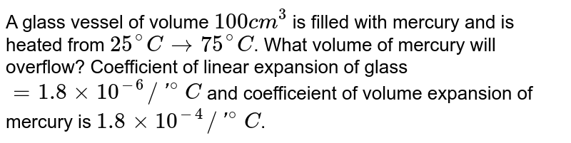 A glass vessel of volume `100 cm^(3)` is filled with mercury and is heated from `25^(@)C to 75^(@)C`. What volume of mercury will overflow? Coefficient of linear expansion of glass `= 1.8 xx 10^(-6)//'^(@)C` and coefficeient of volume expansion of mercury is `1.8 xx 10^(-4)//'^(@)C`. 