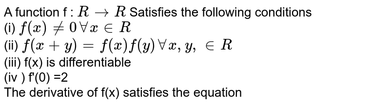 A function f : ` R to R `  Satisfies the following conditions  <br> (i) `f (x) ne 0 AA x in R ` <br> (ii) `f(x +y)= f(x) f(y)  AA  x, y, in R `   <br> (iii) f(x) is differentiable   <br> (iv ) f'(0) =2   <br> The derivative of f(x) satisfies the equation  