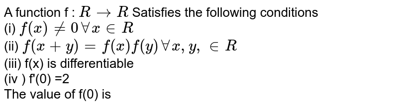 A function f : ` R to R `  Satisfies the following conditions  <br> (i) `f (x) ne 0 AA x in R ` <br> (ii) `f(x +y)= f(x) f(y)  AA  x, y, in R `   <br> (iii) f(x) is differentiable   <br> (iv ) f'(0) =2   <br> The value of f(0) is 