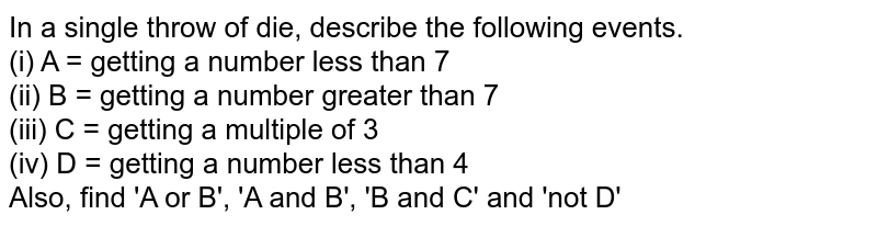 In a single throw of die, describe the following events. (i) A = getting a number less than 7 (ii) B = getting a number greater than 7 (iii) C = getting a multiple of 3 (iv) D = getting a number less than 4 Also, find 'A or B', 'A and B', 'B and C' and 'not D'