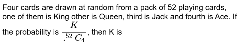 Four cards are drawn at random from a pack of 52 playing cards, one of them is King other is Queen, third is Jack and fourth is Ace. If the probability is `K/(.^(52)C_(4))`, then K is