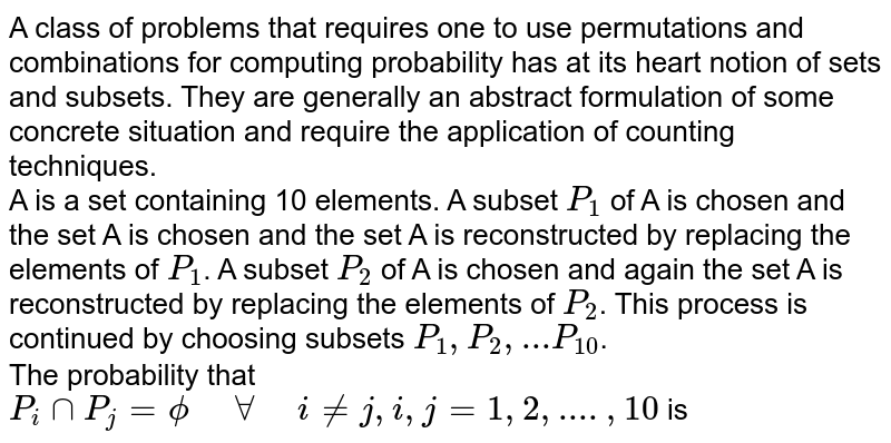 A class of problems that requires one to use permutations and combinations for computing probability has at its heart notion of sets and subsets. They are generally an abstract formulation of some concrete situation and require the application of counting techniques. <br> A is a set containing 10 elements. A subset `P_(1)` of A is chosen and the set A is chosen and the set A is reconstructed by replacing the elements of `P_(1)`. A subset `P_(2)` of A is chosen and again the set A is reconstructed by replacing the elements of `P_(2)`. This process is continued by choosing subsets `P_(1), P_(2), ... P_(10)`. <br> The probability that `P_(i)capP_(j)=phi" "AA" "i nej,i,j=1,2,....,10` is
