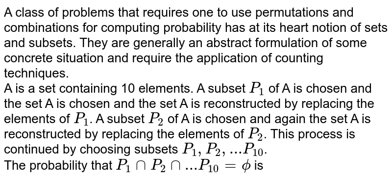 A class of problems that requires one to use permutations and combinations for computing probability has at its heart notion of sets and subsets. They are generally an abstract formulation of some concrete situation and require the application of counting techniques. <br> A is a set containing 10 elements. A subset `P_(1)` of A is chosen and the set A is chosen and the set A is reconstructed by replacing the elements of `P_(1)`. A subset `P_(2)` of A is chosen and again the set A is reconstructed by replacing the elements of `P_(2)`. This process is continued by choosing subsets `P_(1), P_(2), ... P_(10)`. <br> The probability that `P_(1)capP_(2)cap...P_(10)=phi` is