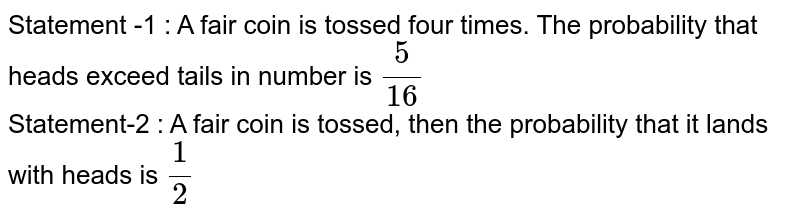 Statement -1 : A fair coin is tossed four times. The probability that heads exceed tails in number is `5/16` <br> Statement-2 : A fair coin  is tossed, then the probability that it lands with heads is `1/2`