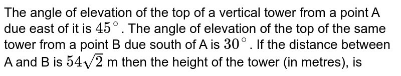 The angle of elevation of the top of a vertical tower from a point A due east of it is `45^@`. The angle of elevation  of the top of the same tower from a point B due south  of  A is `30^@`. If the distance between A and B is `54sqrt2` m then the height of the tower (in metres), is 