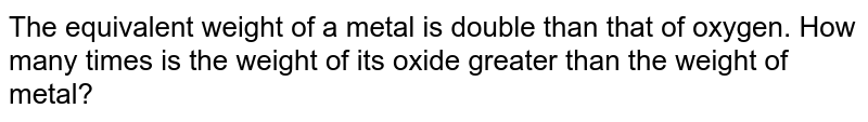 The equivalent weight of a metal is double than that of oxygen. How many times is the weight of its oxide greater than the weight of metal?