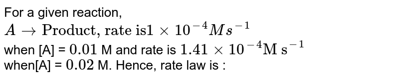 For a given reaction, <br> `Ararr"Product, rate is" 1xx10^(-4)"M s^(-1)` <br> when [A] = `0.01` M and rate is `1.41xx10^(-4)"M s"^(-1)` <br> when[A] = `0.02` M. Hence, rate law is :