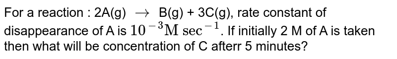 For a reaction : 2A(g) rarr B(g) + 3C(g), rate constant of disappearance of A is 10^(-3) "M sec"^(-1) . If initially 2 M of A is taken then what will be concentration of C afterr 5 minutes?