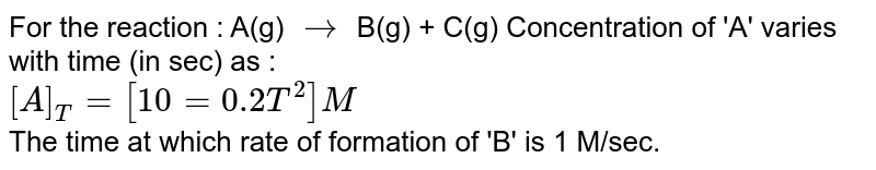 For the reaction : A(g) rarr B(g) + C(g) Concentration of 'A' varies with time (in sec) as : [A]_(T)=[10=0.2T^(2)]M The time at which rate of formation of 'B' is 1 M/sec.