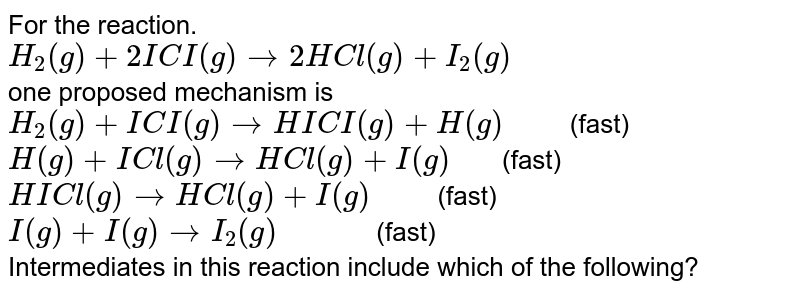 For the reaction. H_(2)(g) +2ICI(g) rarr 2HCl(g) +I_(2)(g) one proposed mechanism is H_(2)(g) +ICI(g) rarr HICI(g) +H(g)" " (fast) H(g) +ICl(g)rarr HCl(g) +I(g) " " (fast) HICl(g) rarr HCl(g) +I(g)" " (fast) I(g) +I(g) rarr I_(2)(g)" " (fast) Intermediates in this reaction include which of the following?