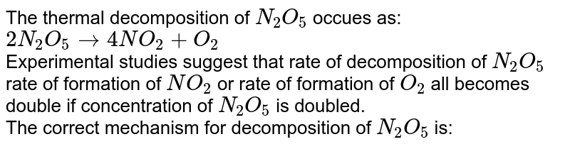 The thermal decomposition of `N_(2)O_(5)` occues as: <br> `2N_(2)O_(5) rarr 4NO_(2)+O_(2)` <br> Experimental studies suggest that rate of decomposition of `N_(2)O_(5)` rate of formation of `NO_(2)` or rate of formation of `O_(2)` all becomes double if concentration of `N_(2)O_(5)` is doubled. <br> The correct mechanism for decomposition of `N_(2)O_(5)` is: