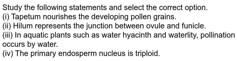 Study the following statements and select the correct option. (i) Tapetum nourishes the developing pollen grains. (ii) Hilum represents the junction between ovule and funicle. (iii) In aquatic plants such as water hyacinth and waterlity, pollination occurs by water. (iv) The primary endosperm nucleus is triploid.
