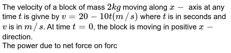The velocity of a block of mass `2kg` moving along `x-` axis at any time `t` is givne by `v=20-10t(m//s)` where `t` is in seconds and `v` is in `m//s`. At time `t=0`, the block is moving in positive `x-` direction.  <br> The power due to net force on force on block at `t=3 sec. `is `:`