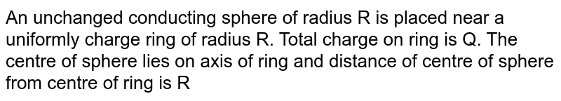 An unchanged conducting sphere of radius R is placed near a uniformly charge ring of radius R. Total charge on ring is Q. The centre of sphere lies on axis of ring and distance of centre of sphere from centre of ring is R <br> <img src="https://d10lpgp6xz60nq.cloudfront.net/physics_images/RES_DPP_PHY_XII_E01_591_Q01.png" width="80%">