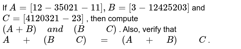 If A = [{:(1,,2,, - 3),(5,, 0,,2), (1,,- 1,,1):}], B = [{:(3,, - 1,,2), (4,,2,,5), (2,,0,,3):}] And C = [{:(4,,1,,2),(0,,3,, 2),(1,,-2,,3):}] , Then calculate (A + B) and (B-C). Also verify that A + (B-C) = (A + B) -C.