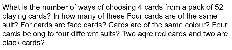What is the number of ways of choosing 4 cards from a pack of 52 playing cards? In how many of these Four cards are of the same suit? For cards are face cards? Cards are of the same colour? Four cards belong to four different suits? Two aqre red cards and two are black cards?