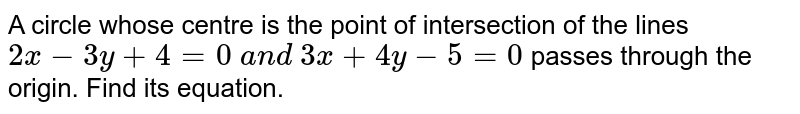 A circle whose centre is the point of intersection of the lines `2x-3y+4=0\ a n d\ 3x+4y-5=0`
passes through the origin. Find its equation.
