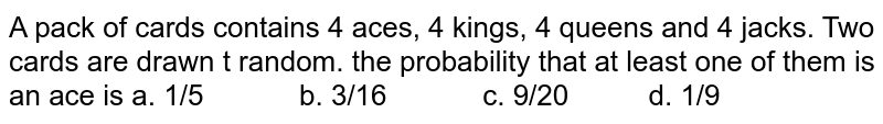 A pack of cards contains 4 aces, 4 kings, 4 queens
  and 4 jacks. Two cards are drawn t random. the probability that at least one
  of them is an ace is
a. 1/5           
  b. 3/16            c. 9/20          d. 1/9