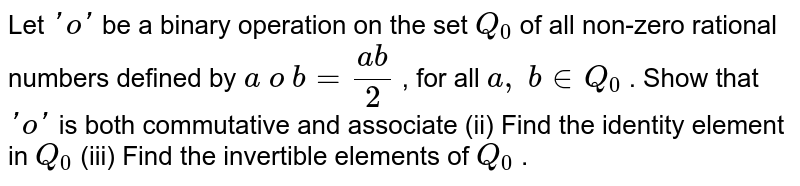 Let `'o'`
be a binary operation
  on the set `Q_0`
of all non-zero
  rational numbers defined by `a\ o\ b=(a b)/2`
, for all `a ,\ b in  Q_0`
.
Show that `'o'`
is both commutative and
  associate
(ii) Find the identity
  element in `Q_0`

(iii) Find the
  invertible elements of `Q_0`
.