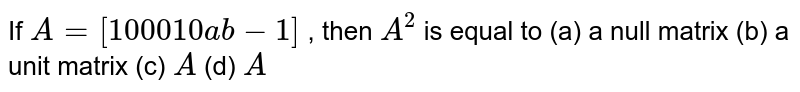 If A=[(1 ,0, 0),(0, 1,0),( a,b, -1)] , then A^2 is equal to (a) a null matrix (b) a unit matrix (c) A (d) A