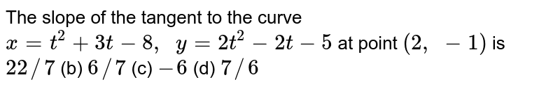 The slope of the tangent to the curve x=t^2+3t-8,  y=2t^2-2t-5 at point (2, -1) is 22//7 (b) 6//7 (c) -6 (d) 7//6