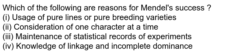 Which of the following are reasons for Mendel's success ? (i) Usage of pure lines or pure breeding varieties (ii) Consideration of one character at a time (iii) Maintenance of statistical records of experiments (iv) Knowledge of linkage and incomplete dominance