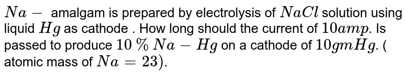 Na- amalgam is prepared by electrolysis of NaCl solution using liquid Hg as cathode . How long should the current of 10 amp . Is passed to produce 10% Na-Hg on a cathode of 10gm Hg . ( atomic mass of Na=23) .