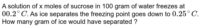 A solution of x moles of sucrose in 100 gram of water freezes at 00.2^(@)C . As ice separates the freezing point goes down to 0.25^(@)C . How many gram of ice would have separated ?