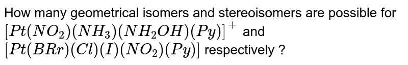 How many geometrical isomers and stereoisomers are possible for `[Pt(NO_(2))(NH_(3))(NH_(2)OH)(Py)]^(+)` and `[Pt(BRr)(Cl)(I)(NO_(2))(Py)]` respectively ?