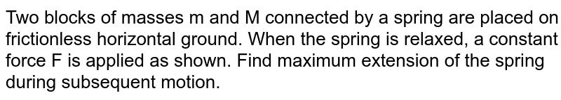 Two blocks of masses m and M connected by a spring are placed on frictionless horizontal ground. When the spring is relaxed, a constant force F is applied as shown. Find maximum extension of the spring during subsequent motion. <br> <img src="https://d10lpgp6xz60nq.cloudfront.net/physics_images/ALN_PHY_C05_S01_021_Q01.png" width="80%">