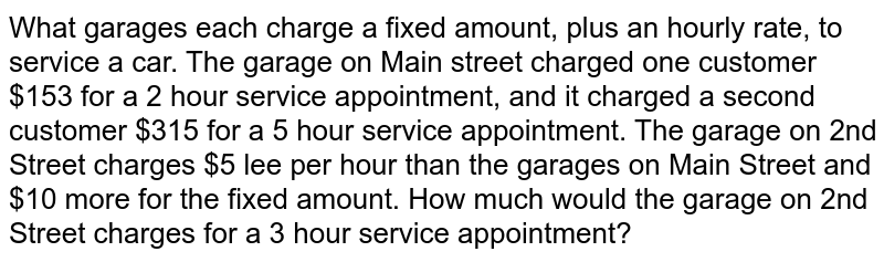 What garages each charge a fixed amount, plus an hourly rate, to service a car. The garage on Main street charged one customer $153 for a 2 hour service appointment, and it charged a second customer $315 for a 5 hour service appointment. The garage on 2nd Street charges $5 lee per hour than the garages on Main Street and $10 more for the fixed amount. How much would the garage on 2nd Street charges for a 3 hour service appointment?