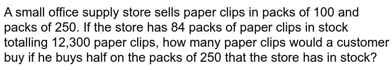 A small office supply store sells paper clips in packs of 100 and packs of 250. If the store has 84 packs of paper clips in stock totalling 12,300 paper clips, how many paper clips would a customer buy if he buys half on the packs of 250 that the store has in stock?