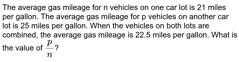 The average gas mileage for n vehicles on one car lot is 21 miles per gallon. The average gas mileage for p vehicles on another car lot is 25 miles per gallon. When the vehicles on both lots are combined, the average gas mileage is 22.5 miles per gallon. What is the value of `(p)/(n)`?