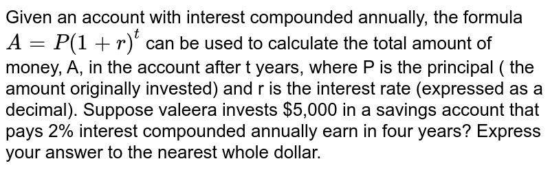 Given an account with interest compounded annually, the formula A=P(1+r)^(t) can be used to calculate the total amount of money, A, in the account after t years, where P is the principal ( the amount originally invested) and r is the interest rate (expressed as a decimal). Suppose valeera invests $5,000 in a savings account that pays 2% interest compounded annually earn in four years? Express your answer to the nearest whole dollar.