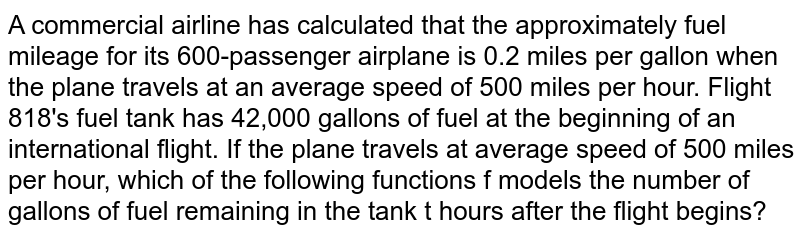 A commercial airline has calculated that the approximately fuel mileage for its 600-passenger airplane is 0.2 miles per gallon when the plane travels at an average speed of 500 miles per hour. Flight 818's fuel tank has 42,000 gallons of fuel at the beginning of an international flight. If the plane travels at average speed of 500 miles per hour, which of the following functions f models the number of gallons of fuel remaining in the tank t hours after the flight begins?