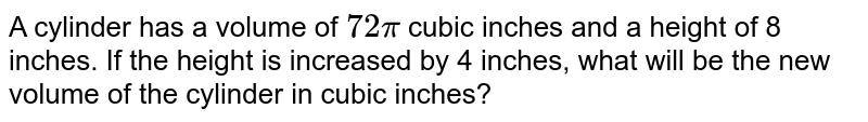 A cylinder has  a volume  of `72pi` cubic inches and a height of 8 inches. If the height is increased by 4 inches, what will be the new volume of the cylinder in cubic inches?