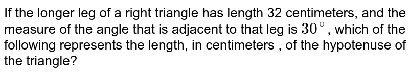 If the longer leg of a right triangle has length 32 centimeters, and the measure of the angle that is adjacent to that leg is 30^(@) , which of the following represents the length, in centimeters , of the hypotenuse of the triangle?