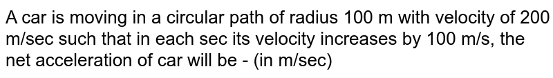 A car is moving in a circular path of radius 100 m with velocity of 200 m/sec such that in each sec its velocity increases by 100 m/s, the net acceleration of car will be - (in m/sec)