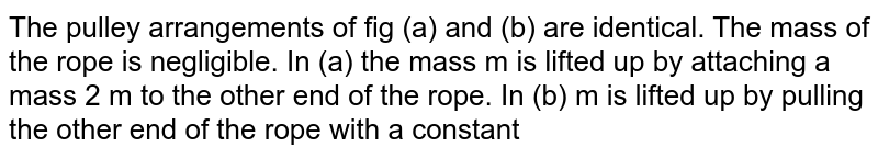  The pulley arrangements of fig (a) and (b) are identical. The mass of the rope is  negligible. In (a) the mass m is lifted up by attaching a mass 2 m to the other end of the rope. In (b) m is lifted up by pulling the other end of the rope with a constant downward force F = 2 mg. Which of the following is correct?<img src="https://d10lpgp6xz60nq.cloudfront.net/physics_images/DPP_PHY_10_E01_011_Q01.png" width="80%">