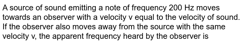  A source of sound emitting a note of frequency 200 Hz moves towards an observer with a velocity v equal to the velocity of sound. If the observer also moves away from the source with the same velocity v, the apparent frequency heard by the observer is 