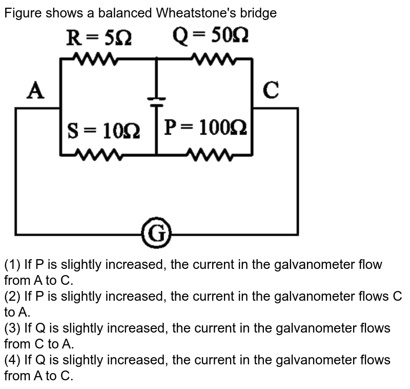 Figure shows a balanced Wheatstone's bridge (1) If P is slightly increased, the current in the galvanometer flow from A to C. (2) If P is slightly increased, the current in the galvanometer flows C to A. (3) If Q is slightly increased, the current in the galvanometer flows from C to A. (4) If Q is slightly increased, the current in the galvanometer flows from A to C.