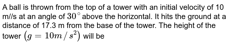 A ball is thrown from the top of a tower with an initial velocity of 10 m//s at an angle of 30^(@) above the horizontal. It hits the ground at a distance of 17.3 m from the base of the tower. The height of the tower (g=10m//s^(2)) will be