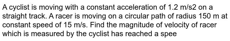 A cyclist is moving with a constant acceleration of 1.2 m/s2 on a straight track. A racer is moving on a circular path of radius 150 m at constant speed of 15 m/s. Find the magnitude of velocity of racer which is measured by the cyclist has reached a speed of 20 m/s for the position represented in the figure -