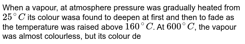 When a vapour, at atmosphere pressure was gradually heated from 25^(circ)C its colour wasa found to deepen at first and then to fade as the temperature was raised above 160^(circ)C . At 600^(circ)C , the vapour was almost colourless, but its colour deepended when the pressure was raised at this temperature. The vapour was: