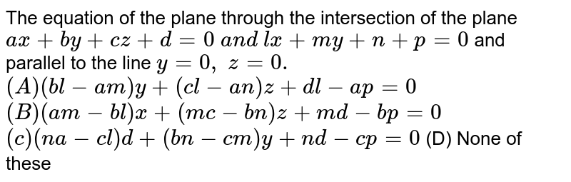The equation of the plane through the intersection of the plane a x+b y+c z+d=0\ a n d\ l x+m y+n+p=0 and parallel to the line y=0,\ z=0. (A) (b l-a m)y+(c l-a n)z+d l-a p=0 (B) (a m-b l)x+(m c-b n)z+m d-b p=0 (c) (n a-c l)d+(b n-c m)y+n d-c p=0 (D) None of these
