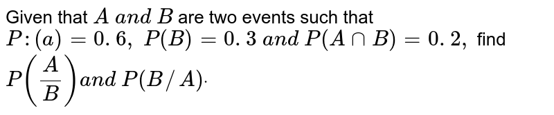 Given that A\ a n d\ B are two events such that P :(a)=0. 6 ,\ P(B)=0. 3\ a n d\ P(AnnB)=0. 2 ,\ find P(A/B)a n d\ P(B//A)dot
