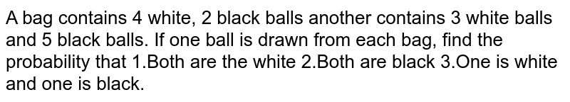 A bag contains 4 white, 2 black balls another contains 3 white balls and 5 black balls. If one ball is drawn from each bag, find the probability that 1.Both are the white 2.Both are black 3.One is white and one is black.