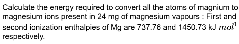 Calculate  the energy required  to convert all the  atoms of magnium to magnesium ions present in 24 mg of  magnesium vapours : First and second ionization enthalpies of Mg are  737.76 and  1450.73 kJ `mol^(1)` respectively.